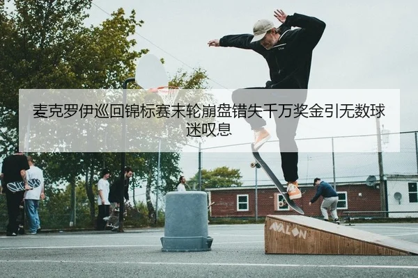 麦克罗伊巡回锦标赛末轮崩盘错失千万奖金引无数球迷叹息